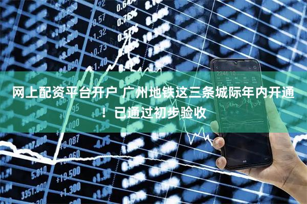 网上配资平台开户 广州地铁这三条城际年内开通！已通过初步验收