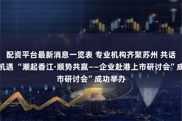 配资平台最新消息一览表 专业机构齐聚苏州 共话港股新机遇 “潮起香江·顺势共赢——企业赴港上市研讨会”成功举办