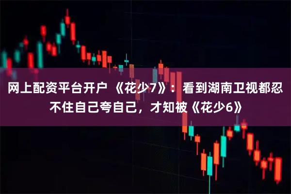 网上配资平台开户 《花少7》：看到湖南卫视都忍不住自己夸自己，才知被《花少6》